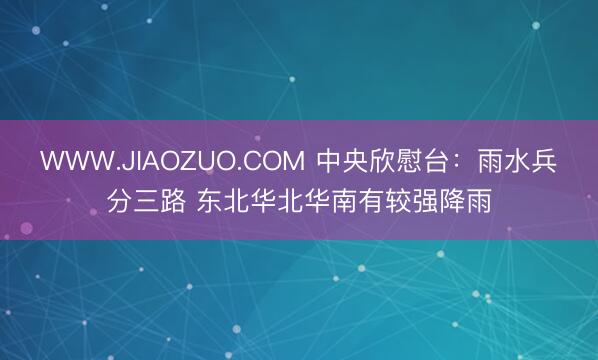 WWW.JIAOZUO.COM 中央欣慰台：雨水兵分三路 东北华北华南有较强降雨