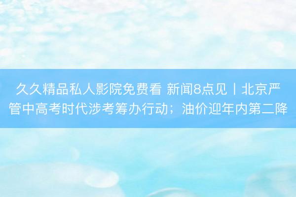 久久精品私人影院免费看 新闻8点见丨北京严管中高考时代涉考筹办行动；油价迎年内第二降