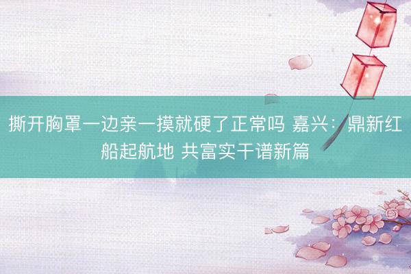 撕开胸罩一边亲一摸就硬了正常吗 嘉兴：鼎新红船起航地 共富实干谱新篇