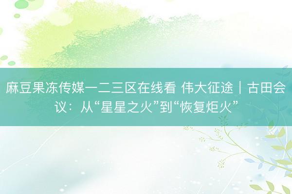麻豆果冻传媒一二三区在线看 伟大征途｜古田会议：从“星星之火”到“恢复炬火”