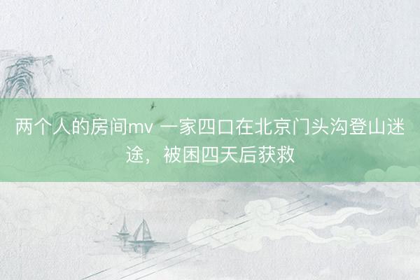 两个人的房间mv 一家四口在北京门头沟登山迷途，被困四天后获救