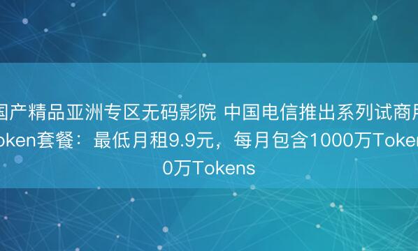 国产精品亚洲专区无码影院 中国电信推出系列试商用Token套餐：最低月租9.9元，每月包含1000万Tokens