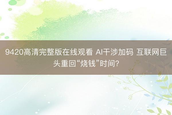 9420高清完整版在线观看 AI干涉加码 互联网巨头重回“烧钱”时间？