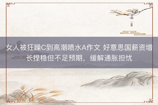 女人被狂躁C到高潮喷水A作文 好意思国薪资增长捏稳但不足预期，缓解通胀担忧