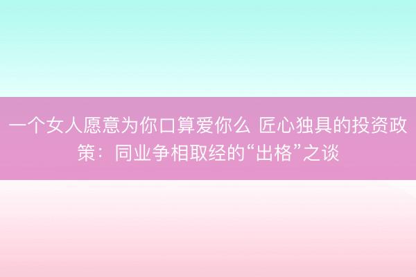 一个女人愿意为你口算爱你么 匠心独具的投资政策：同业争相取经的“出格”之谈