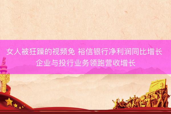 女人被狂躁的视频免 裕信银行净利润同比增长 企业与投行业务领跑营收增长