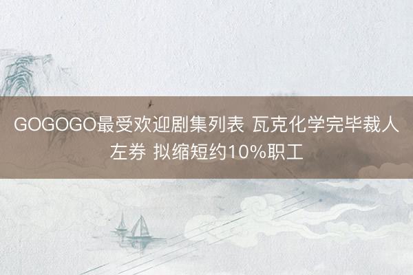 GOGOGO最受欢迎剧集列表 瓦克化学完毕裁人左券 拟缩短约10%职工
