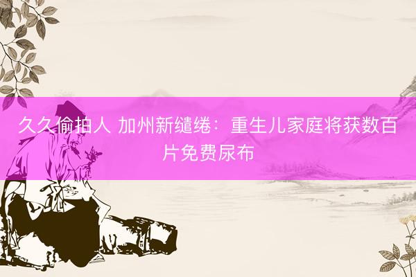 久久偷拍人 加州新缱绻:重生儿家庭将获数百片免费尿布