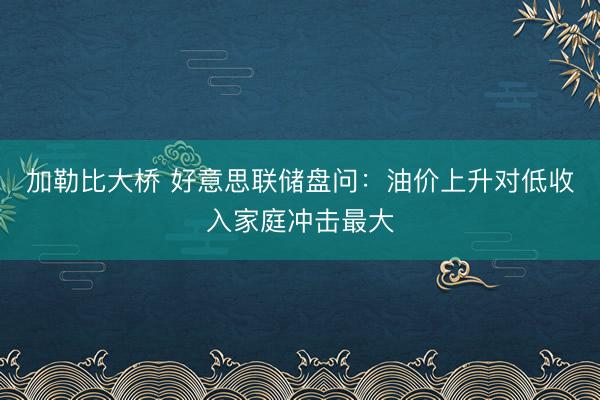 加勒比大桥 好意思联储盘问：油价上升对低收入家庭冲击最大