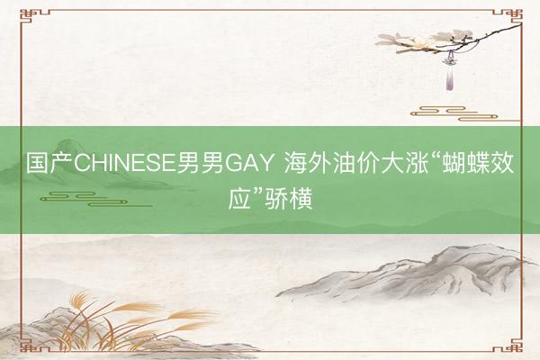 国产CHINESE男男GAY 海外油价大涨“蝴蝶效应”骄横