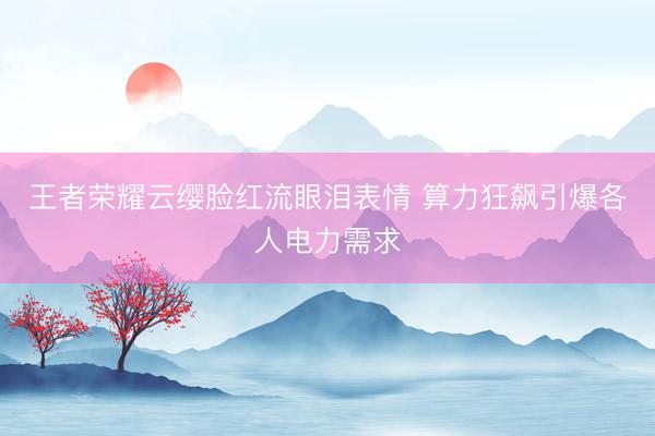 王者荣耀云缨脸红流眼泪表情 算力狂飙引爆各人电力需求