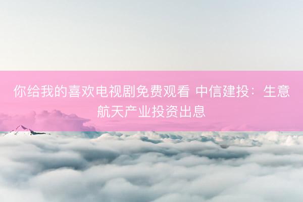 你给我的喜欢电视剧免费观看 中信建投：生意航天产业投资出息