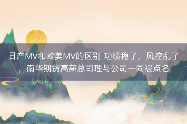日产MV和欧美MV的区别 功绩稳了，风控乱了，南华期货高薪总司理与公司一同被点名