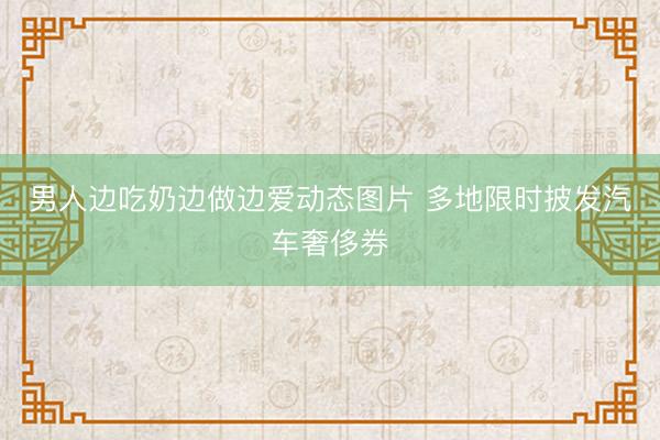 男人边吃奶边做边爱动态图片 多地限时披发汽车奢侈券