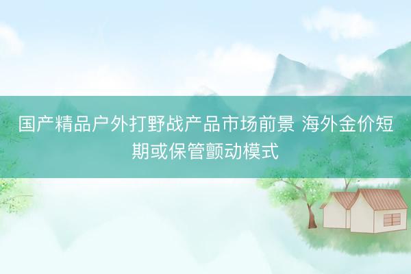 国产精品户外打野战产品市场前景 海外金价短期或保管颤动模式