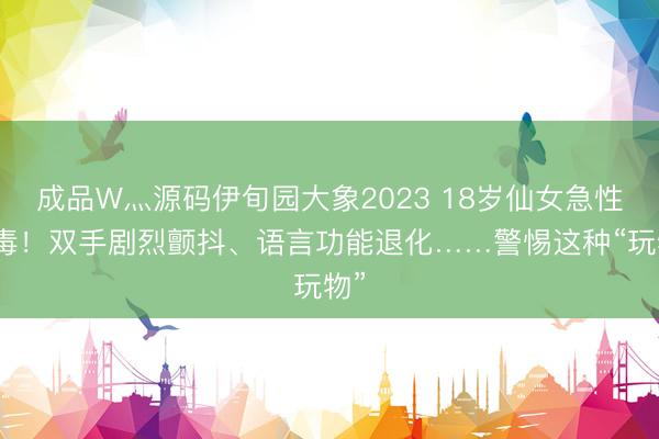 成品W灬源码伊旬园大象2023 18岁仙女急性中毒！双手剧烈颤抖、语言功能退化……警惕这种“玩物”