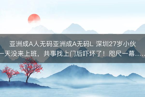 亚洲成A人无码亚洲成A无码L 深圳27岁小伙一天没来上班，共事找上门后吓坏了！咫尺一幕……