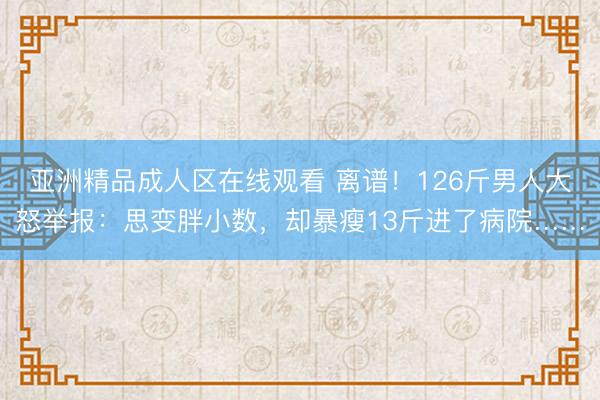亚洲精品成人区在线观看 离谱！126斤男人大怒举报：思变胖小数，却暴瘦13斤进了病院……