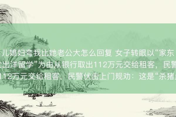 儿媳妇夸我比她老公大怎么回复 女子转眼以“家东谈主生病”“买房”“子女出洋留学”为由从银行取出112万元交给租客，民警伏击上门规劝：这是“杀猪盘”