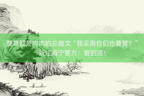 整章都是肉肉的总裁文 “我买房你们也要管？”浙江海宁警方：管到底！