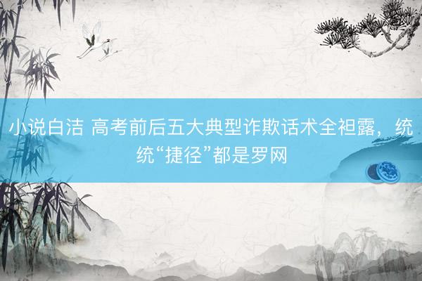 小说白洁 高考前后五大典型诈欺话术全袒露,统统“捷径”都是罗网