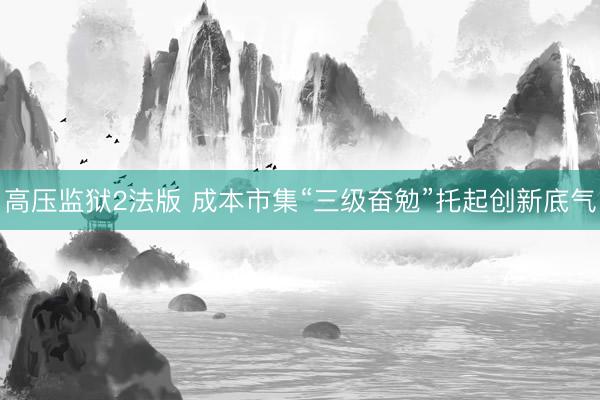 高压监狱2法版 成本市集“三级奋勉”托起创新底气