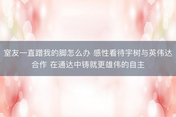 室友一直蹭我的脚怎么办 感性看待宇树与英伟达合作 在通达中铸就更雄伟的自主