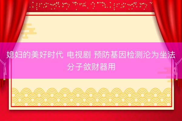媳妇的美好时代 电视剧 预防基因检测沦为坐法分子敛财器用