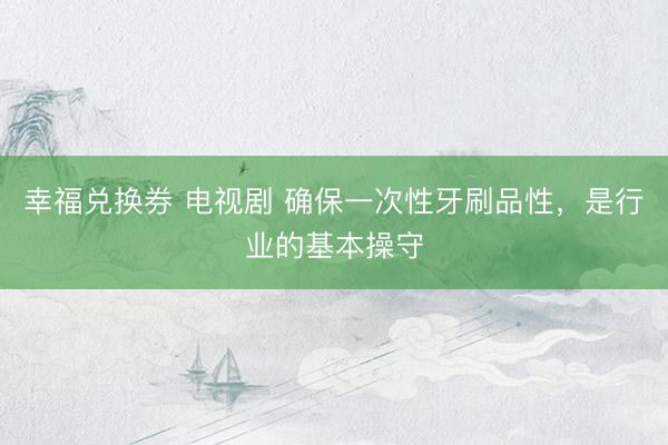 幸福兑换券 电视剧 确保一次性牙刷品性，是行业的基本操守