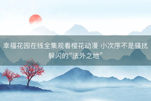 幸福花园在线全集观看樱花动漫 小次序不是骚扰躲闪的“法外之地”