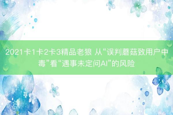 2021卡1卡2卡3精品老狼 从“误判蘑菇致用户中毒”看“遇事未定问AI”的风险