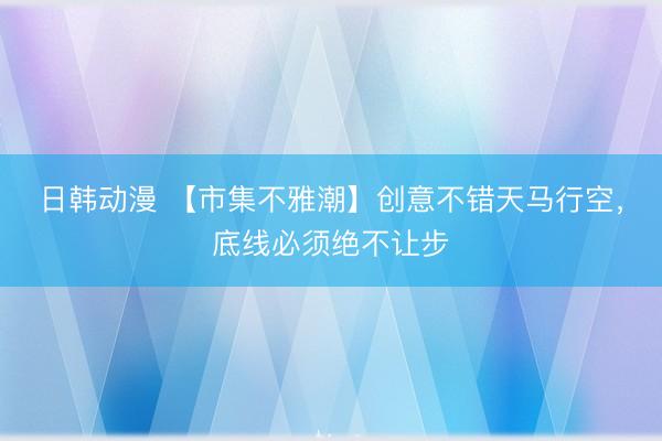 日韩动漫 【市集不雅潮】创意不错天马行空，底线必须绝不让步