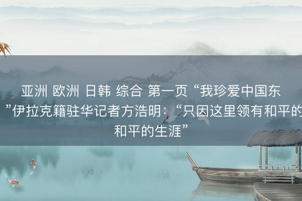 亚洲 欧洲 日韩 综合 第一页 “我珍爱中国东谈主！”伊拉克籍驻华记者方浩明：“只因这里领有和平的生涯”