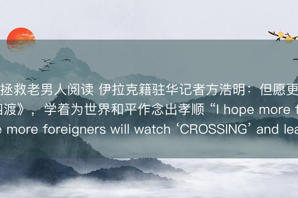 快穿之拯救老男人阅读 伊拉克籍驻华记者方浩明：但愿更多番邦东说念主不雅看《四渡》，学着为世界和平作念出孝顺 “I hope more foreigners will watch ‘CROSSING’ and learn”
