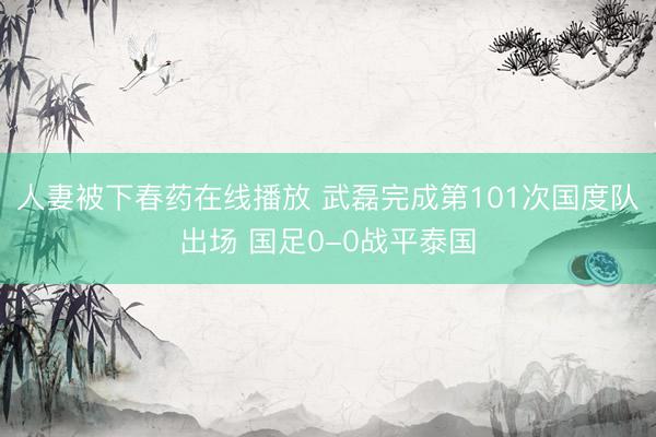 人妻被下春药在线播放 武磊完成第101次国度队出场 国足0-0战平泰国
