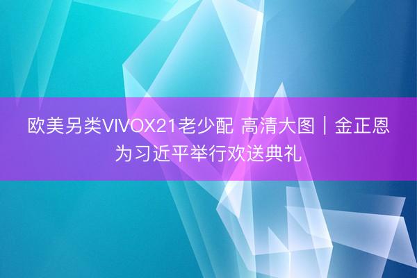 欧美另类VIVOX21老少配 高清大图｜金正恩为习近平举行欢送典礼