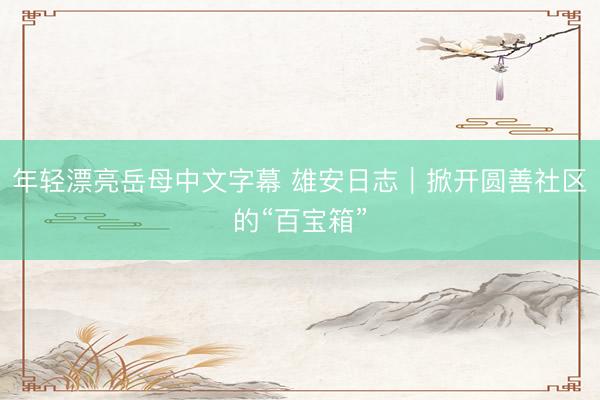 年轻漂亮岳母中文字幕 雄安日志｜掀开圆善社区的“百宝箱”
