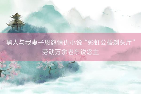 黑人与我妻子恩怨情仇小说 “彩虹公益剃头厅”劳动万余老东说念主