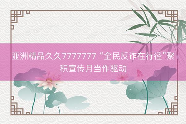亚洲精品久久7777777 “全民反诈在行径”聚积宣传月当作驱动