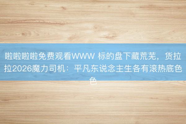 啦啦啦啦免费观看WWW 标的盘下藏荒芜，货拉拉2026魔力司机：平凡东说念主生各有滚热底色