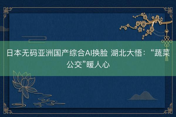 日本无码亚洲国产综合AI换脸 湖北大悟：“蔬菜公交”暖人心