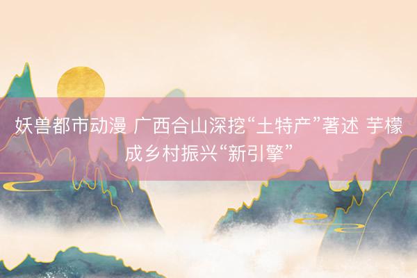 妖兽都市动漫 广西合山深挖“土特产”著述 芋檬成乡村振兴“新引擎”