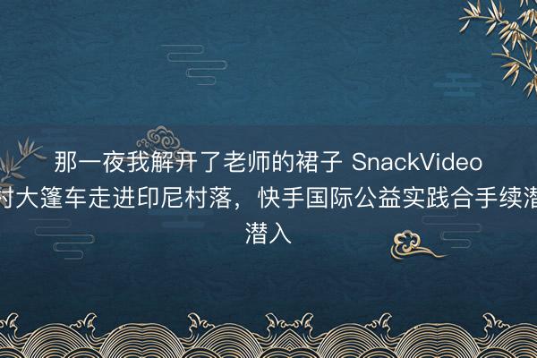 那一夜我解开了老师的裙子 SnackVideo乡村大篷车走进印尼村落，快手国际公益实践合手续潜入