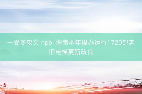 一受多攻文 npbl 海南本年操办运行1720部老旧电梯更新改良