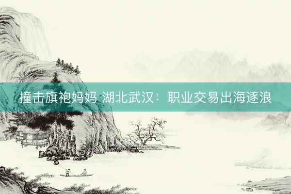 撞击旗袍妈妈 湖北武汉:职业交易出海逐浪
