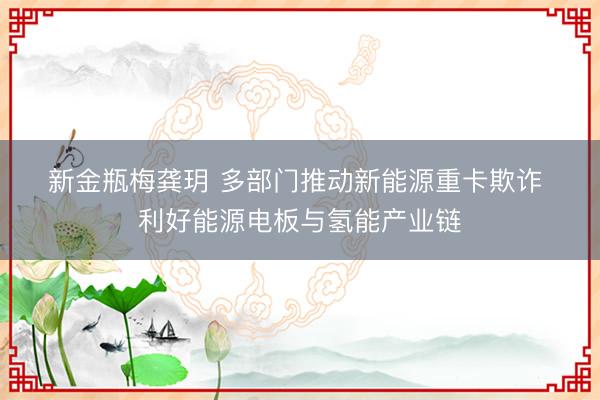 新金瓶梅龚玥 多部门推动新能源重卡欺诈 利好能源电板与氢能产业链