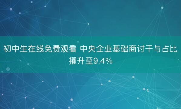 初中生在线免费观看 中央企业基础商讨干与占比擢升至9.4%