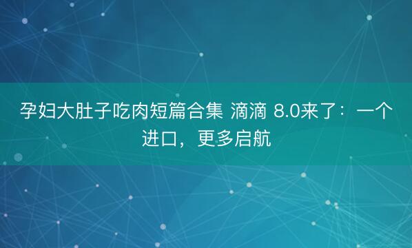 孕妇大肚子吃肉短篇合集 滴滴 8.0来了：一个进口，更多启航