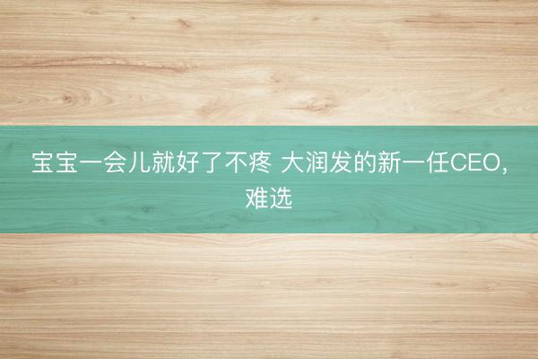 宝宝一会儿就好了不疼 大润发的新一任CEO，难选