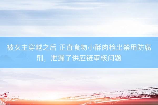 被女主穿越之后 正直食物小酥肉检出禁用防腐剂，泄漏了供应链审核问题
